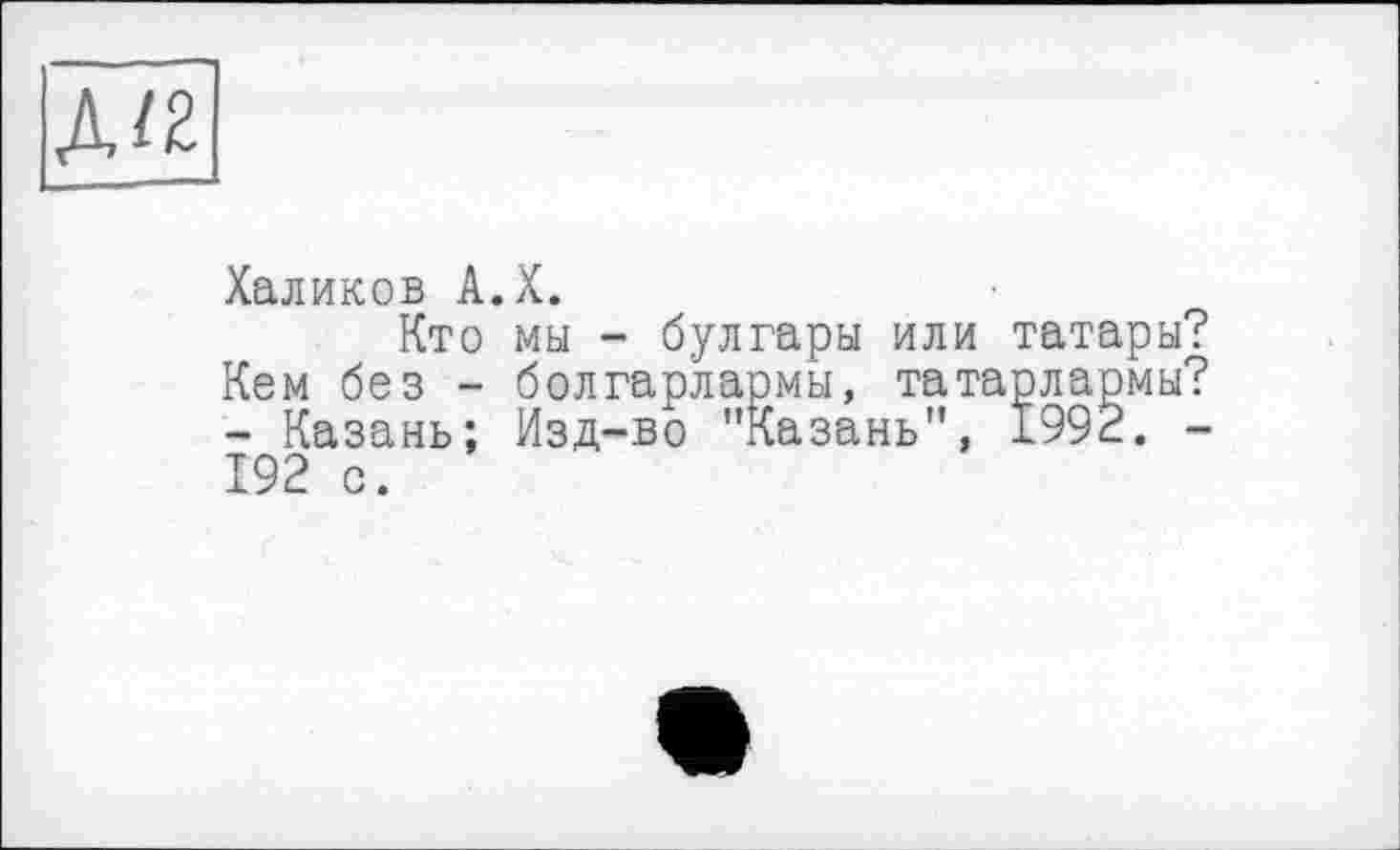 ﻿Халиков А.Х.
Кто мы - булгары или татары? Кем без - болгарлармы, татарлармы? - Казань; Изд-во "Казань", 1992. -192 с.